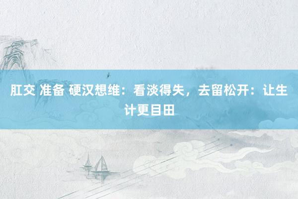 肛交 准备 硬汉想维：看淡得失，去留松开：让生计更目田
