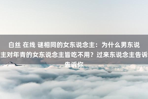 白丝 在线 谜相同的女东说念主：为什么男东说念主对年青的女东说念主皆吃不用？过来东说念主告诉你